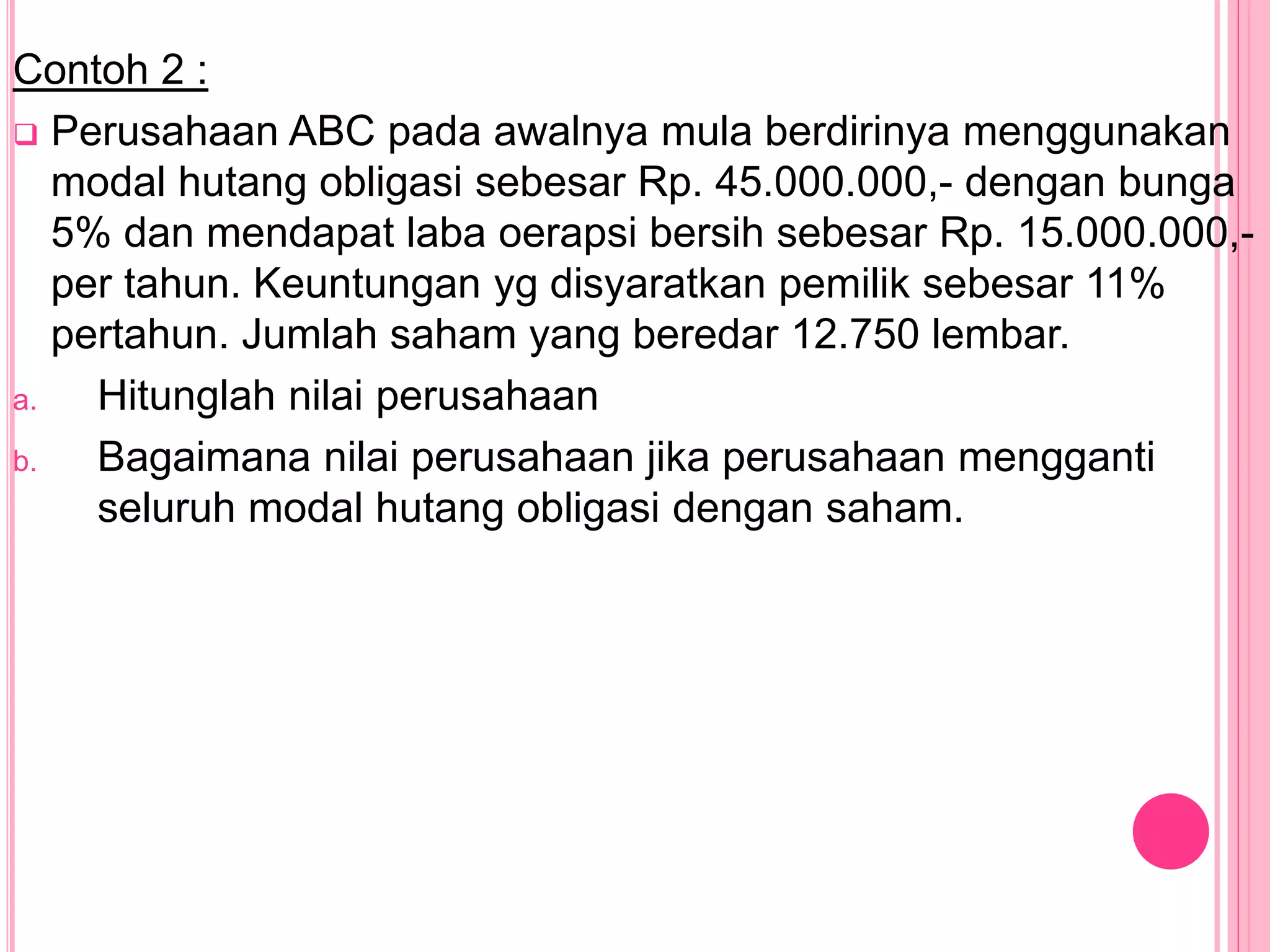 Contoh 2 :
 Perusahaan ABC pada awalnya mula berdirinya menggunakan
modal hutang obligasi sebesar Rp. 45.000.000,- dengan bunga
5% dan mendapat laba oerapsi bersih sebesar Rp. 15.000.000,-
per tahun. Keuntungan yg disyaratkan pemilik sebesar 11%
pertahun. Jumlah saham yang beredar 12.750 lembar.
a. Hitunglah nilai perusahaan
b. Bagaimana nilai perusahaan jika perusahaan mengganti
seluruh modal hutang obligasi dengan saham.
 