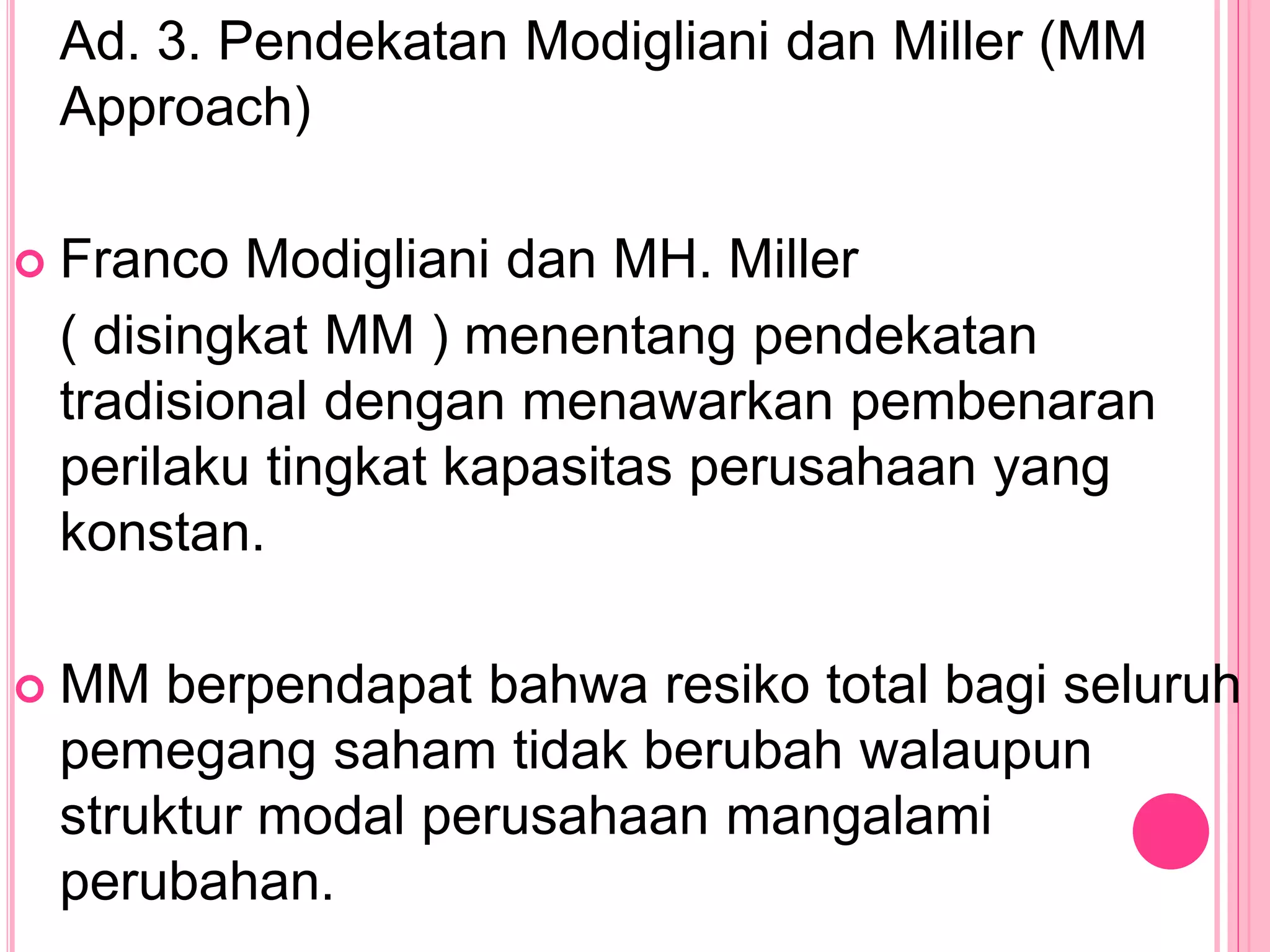 Ad. 3. Pendekatan Modigliani dan Miller (MM
Approach)
 Franco Modigliani dan MH. Miller
( disingkat MM ) menentang pendekatan
tradisional dengan menawarkan pembenaran
perilaku tingkat kapasitas perusahaan yang
konstan.
 MM berpendapat bahwa resiko total bagi seluruh
pemegang saham tidak berubah walaupun
struktur modal perusahaan mangalami
perubahan.
 