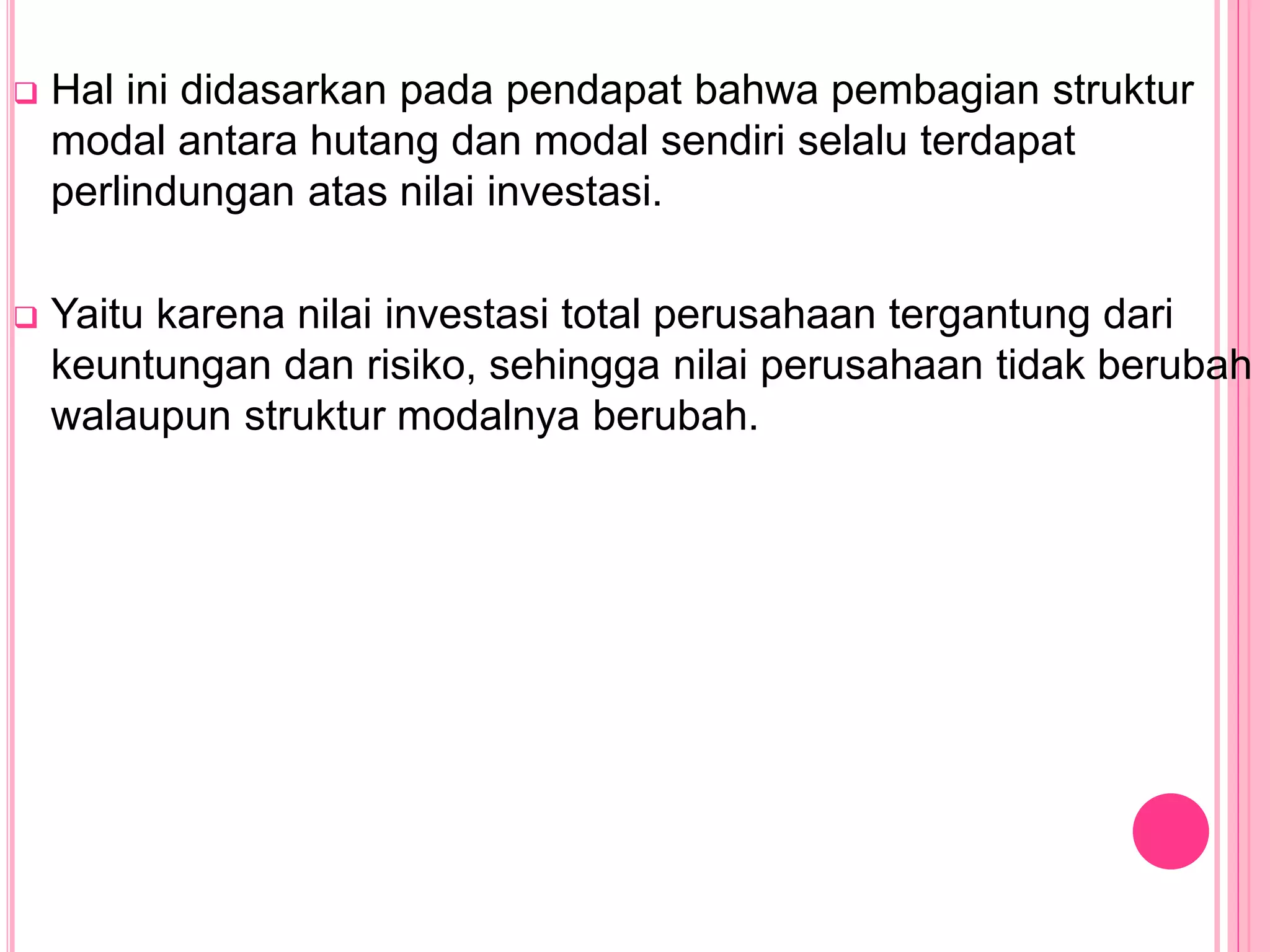  Hal ini didasarkan pada pendapat bahwa pembagian struktur
modal antara hutang dan modal sendiri selalu terdapat
perlindungan atas nilai investasi.
 Yaitu karena nilai investasi total perusahaan tergantung dari
keuntungan dan risiko, sehingga nilai perusahaan tidak berubah
walaupun struktur modalnya berubah.
 