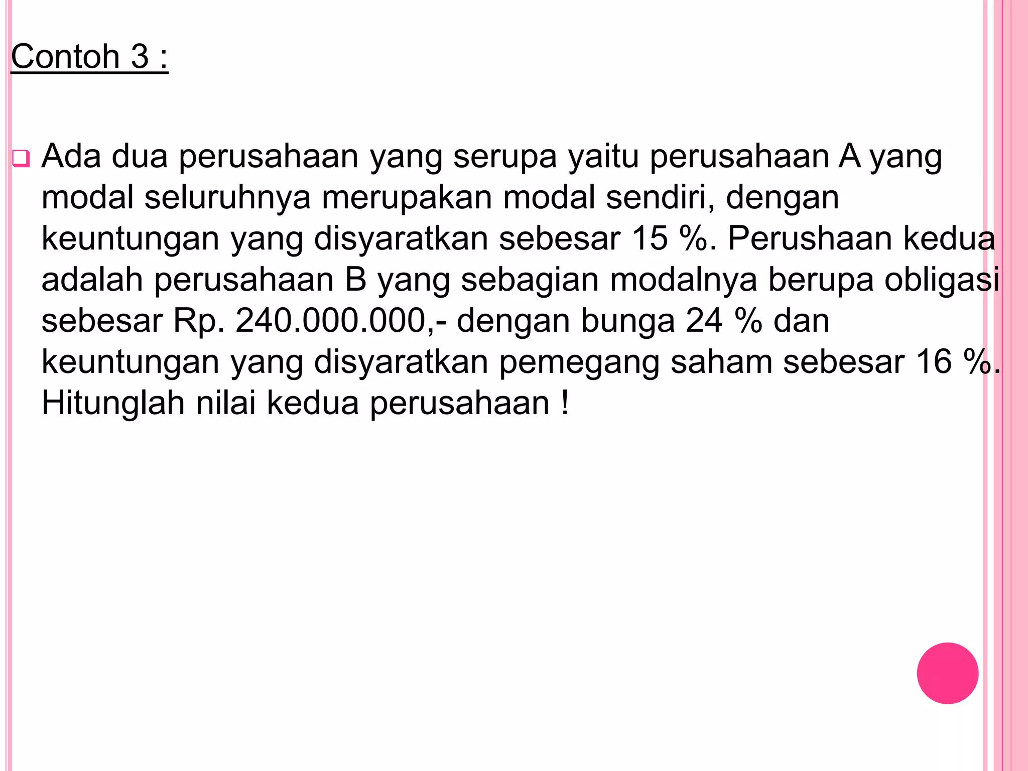 Contoh 3 :
 Ada dua perusahaan yang serupa yaitu perusahaan A yang
modal seluruhnya merupakan modal sendiri, dengan
keuntungan yang disyaratkan sebesar 15 %. Perushaan kedua
adalah perusahaan B yang sebagian modalnya berupa obligasi
sebesar Rp. 240.000.000,- dengan bunga 24 % dan
keuntungan yang disyaratkan pemegang saham sebesar 16 %.
Hitunglah nilai kedua perusahaan !
 