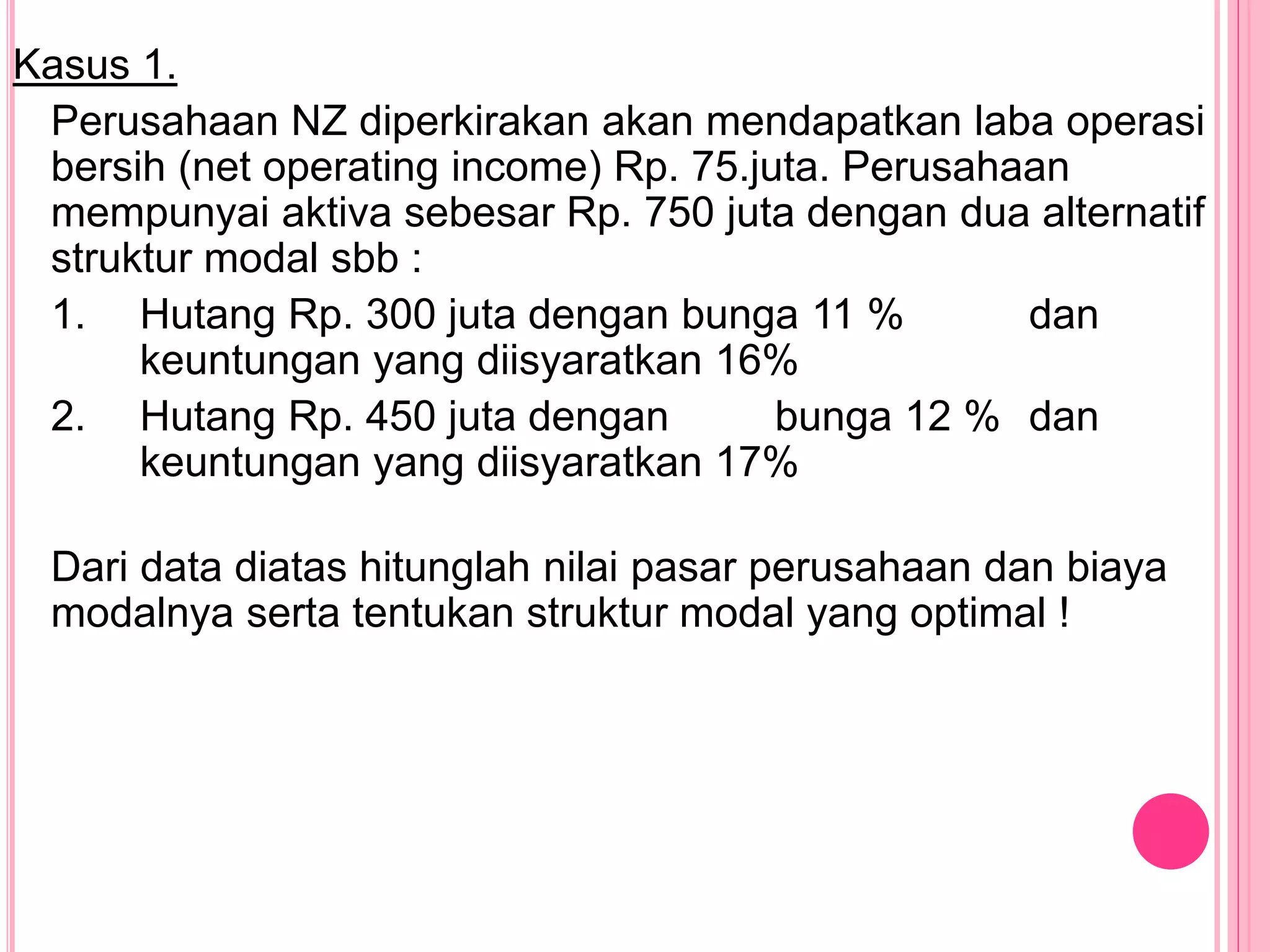 Kasus 1.
Perusahaan NZ diperkirakan akan mendapatkan laba operasi
bersih (net operating income) Rp. 75.juta. Perusahaan
mempunyai aktiva sebesar Rp. 750 juta dengan dua alternatif
struktur modal sbb :
1. Hutang Rp. 300 juta dengan bunga 11 % dan
keuntungan yang diisyaratkan 16%
2. Hutang Rp. 450 juta dengan bunga 12 % dan
keuntungan yang diisyaratkan 17%
Dari data diatas hitunglah nilai pasar perusahaan dan biaya
modalnya serta tentukan struktur modal yang optimal !
 