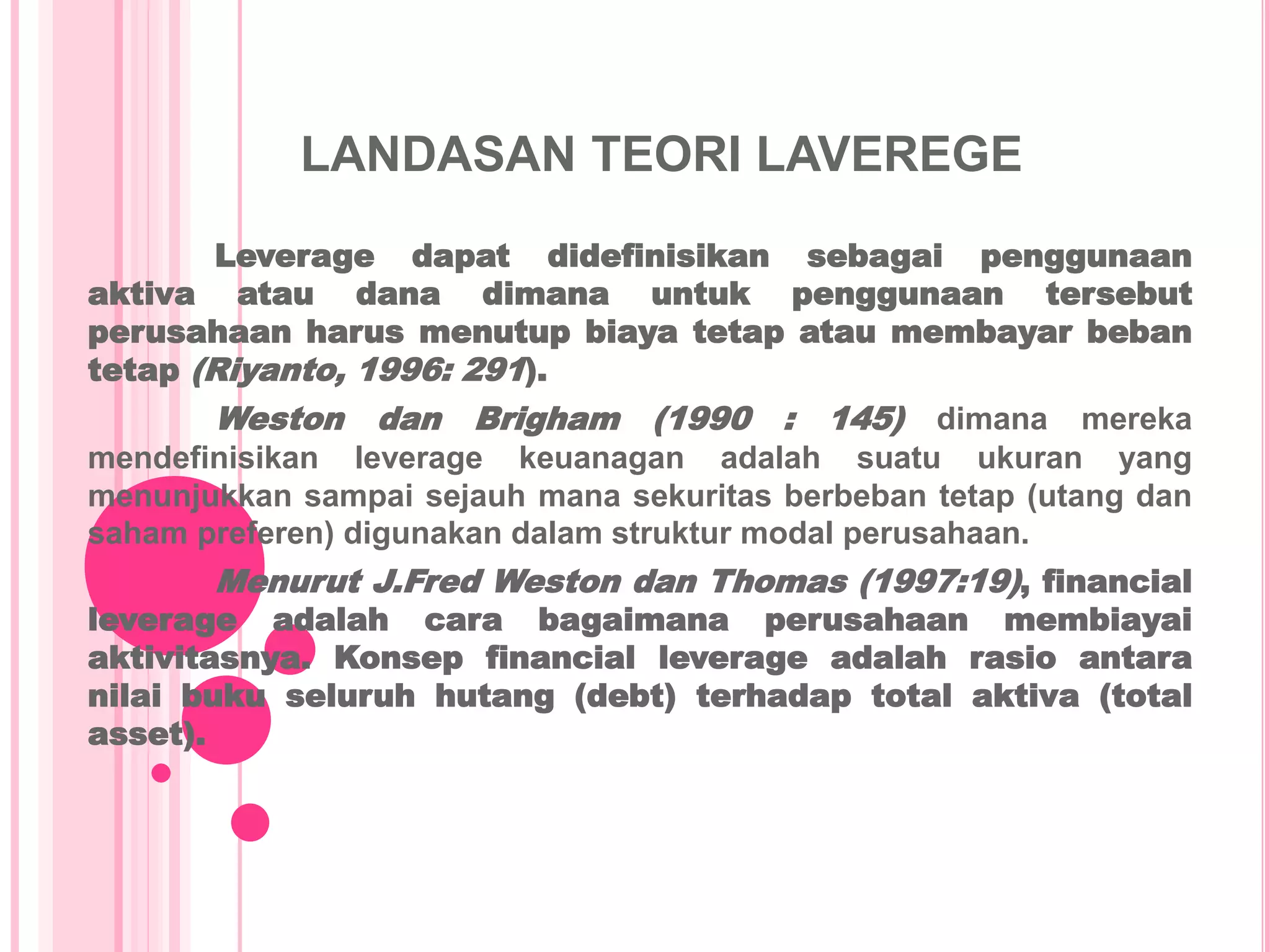 LANDASAN TEORI LAVEREGE
Leverage dapat didefinisikan sebagai penggunaan
aktiva atau dana dimana untuk penggunaan tersebut
perusahaan harus menutup biaya tetap atau membayar beban
tetap (Riyanto, 1996: 291).
Weston dan Brigham (1990 : 145) dimana mereka
mendefinisikan leverage keuanagan adalah suatu ukuran yang
menunjukkan sampai sejauh mana sekuritas berbeban tetap (utang dan
saham preferen) digunakan dalam struktur modal perusahaan.
Menurut J.Fred Weston dan Thomas (1997:19), financial
leverage adalah cara bagaimana perusahaan membiayai
aktivitasnya. Konsep financial leverage adalah rasio antara
nilai buku seluruh hutang (debt) terhadap total aktiva (total
asset).
 