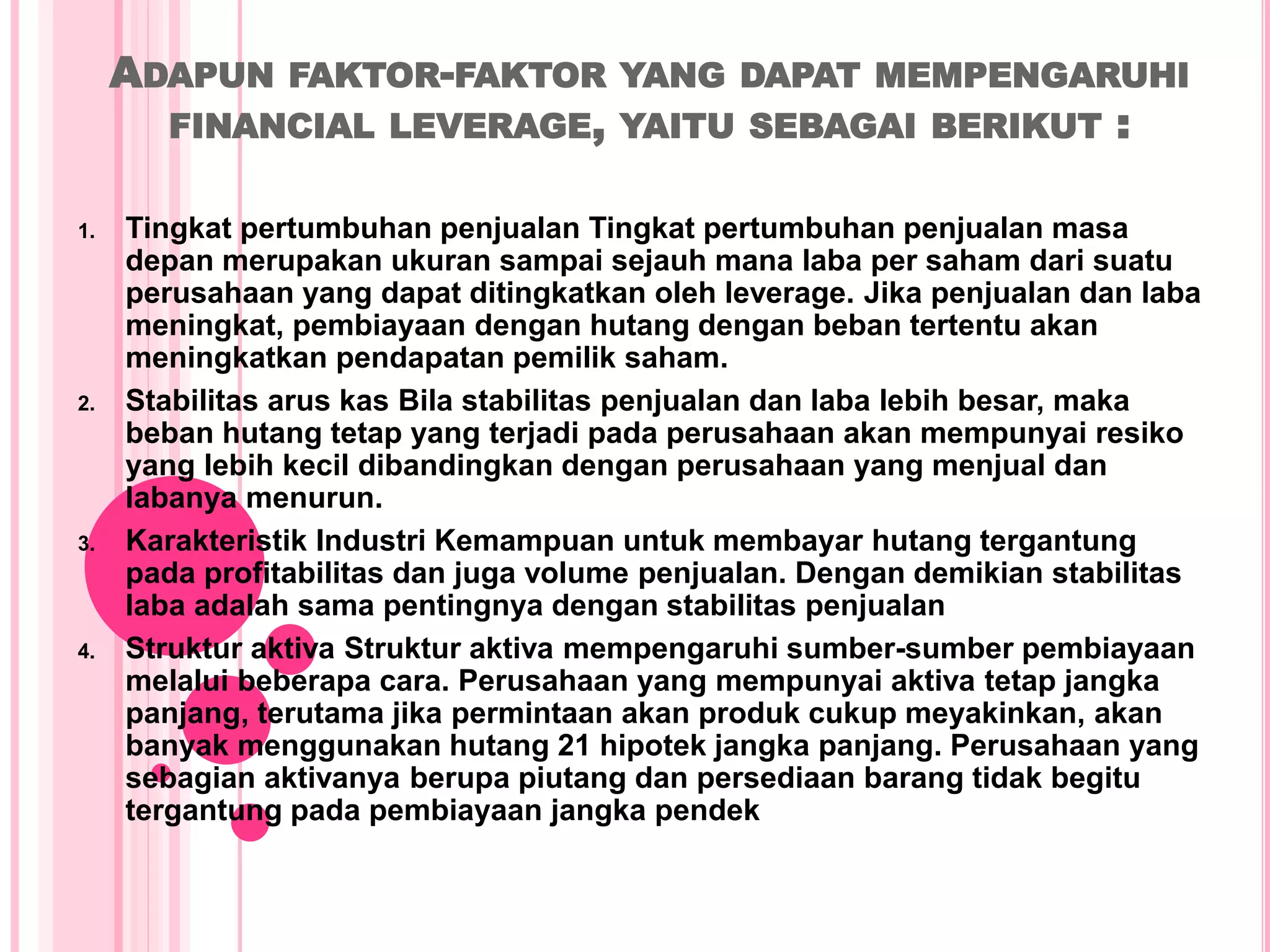 ADAPUN FAKTOR-FAKTOR YANG DAPAT MEMPENGARUHI
FINANCIAL LEVERAGE, YAITU SEBAGAI BERIKUT :
1. Tingkat pertumbuhan penjualan Tingkat pertumbuhan penjualan masa
depan merupakan ukuran sampai sejauh mana laba per saham dari suatu
perusahaan yang dapat ditingkatkan oleh leverage. Jika penjualan dan laba
meningkat, pembiayaan dengan hutang dengan beban tertentu akan
meningkatkan pendapatan pemilik saham.
2. Stabilitas arus kas Bila stabilitas penjualan dan laba lebih besar, maka
beban hutang tetap yang terjadi pada perusahaan akan mempunyai resiko
yang lebih kecil dibandingkan dengan perusahaan yang menjual dan
labanya menurun.
3. Karakteristik Industri Kemampuan untuk membayar hutang tergantung
pada profitabilitas dan juga volume penjualan. Dengan demikian stabilitas
laba adalah sama pentingnya dengan stabilitas penjualan
4. Struktur aktiva Struktur aktiva mempengaruhi sumber-sumber pembiayaan
melalui beberapa cara. Perusahaan yang mempunyai aktiva tetap jangka
panjang, terutama jika permintaan akan produk cukup meyakinkan, akan
banyak menggunakan hutang 21 hipotek jangka panjang. Perusahaan yang
sebagian aktivanya berupa piutang dan persediaan barang tidak begitu
tergantung pada pembiayaan jangka pendek
 