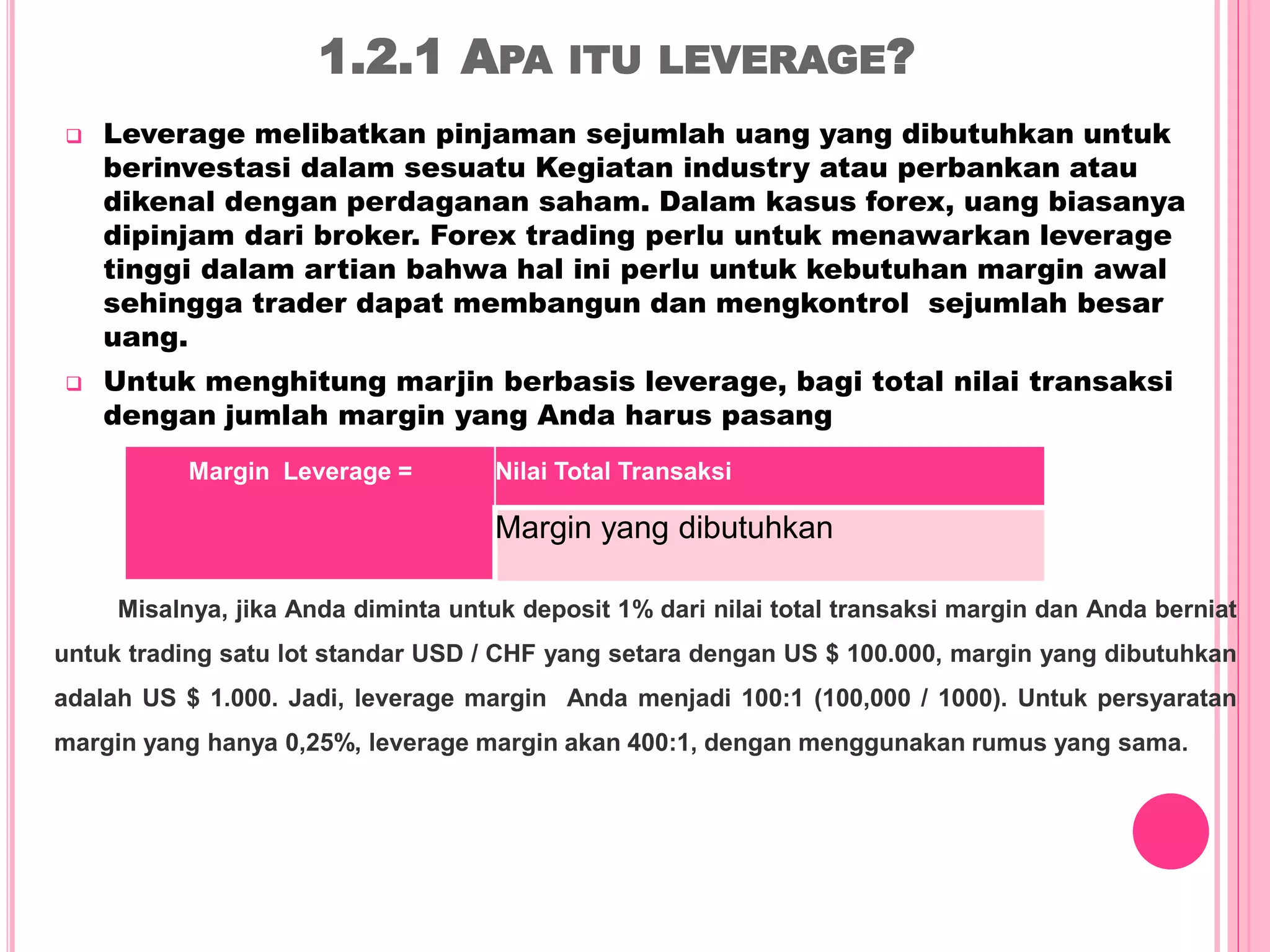 1.2.1 APA ITU LEVERAGE?
 Leverage melibatkan pinjaman sejumlah uang yang dibutuhkan untuk
berinvestasi dalam sesuatu Kegiatan industry atau perbankan atau
dikenal dengan perdaganan saham. Dalam kasus forex, uang biasanya
dipinjam dari broker. Forex trading perlu untuk menawarkan leverage
tinggi dalam artian bahwa hal ini perlu untuk kebutuhan margin awal
sehingga trader dapat membangun dan mengkontrol sejumlah besar
uang.
 Untuk menghitung marjin berbasis leverage, bagi total nilai transaksi
dengan jumlah margin yang Anda harus pasang
Margin Leverage = Nilai Total Transaksi
Margin yang dibutuhkan
Misalnya, jika Anda diminta untuk deposit 1% dari nilai total transaksi margin dan Anda berniat
untuk trading satu lot standar USD / CHF yang setara dengan US $ 100.000, margin yang dibutuhkan
adalah US $ 1.000. Jadi, leverage margin Anda menjadi 100:1 (100,000 / 1000). Untuk persyaratan
margin yang hanya 0,25%, leverage margin akan 400:1, dengan menggunakan rumus yang sama.
 