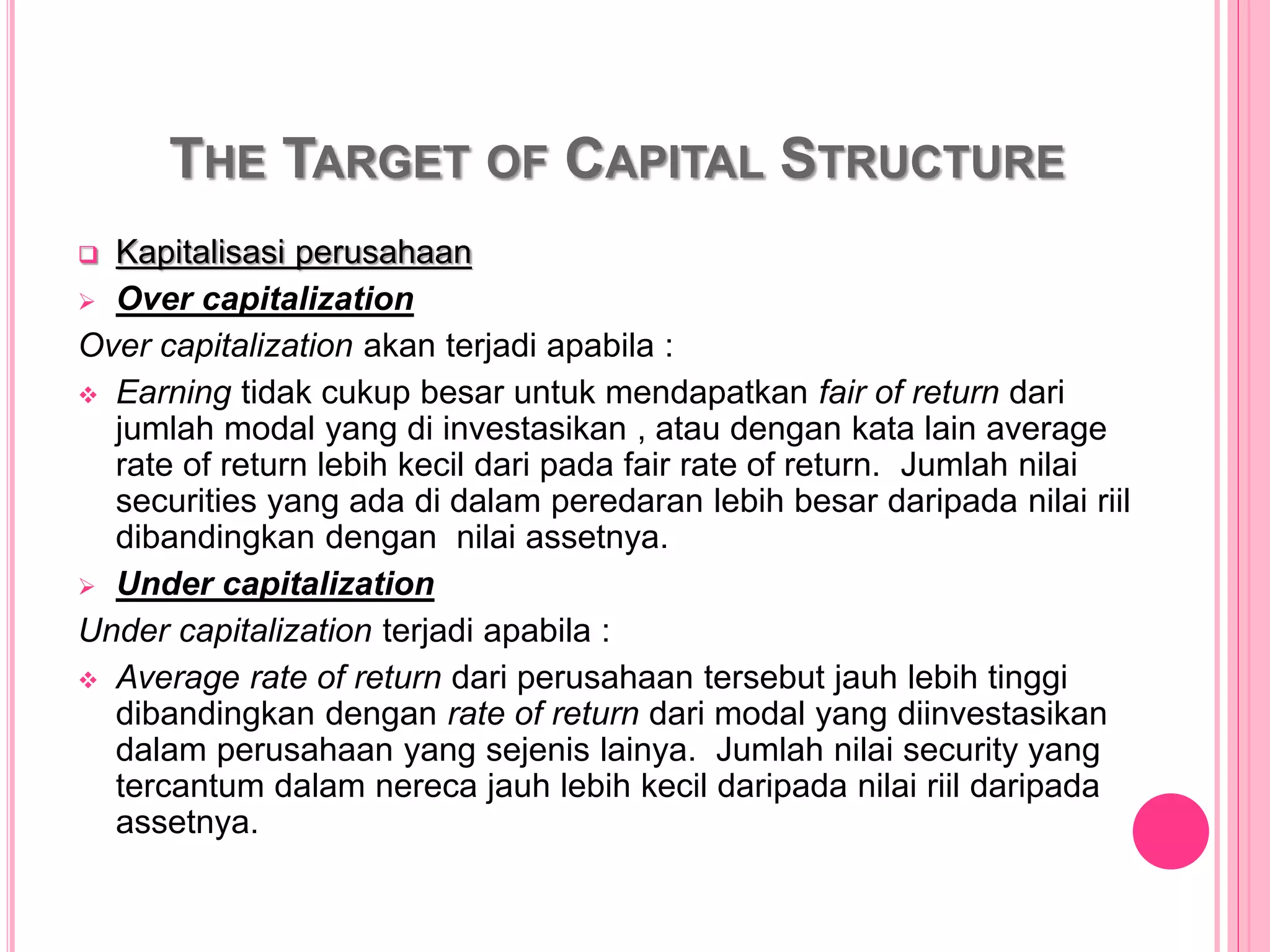 THE TARGET OF CAPITAL STRUCTURE
 Kapitalisasi perusahaan
 Over capitalization
Over capitalization akan terjadi apabila :
 Earning tidak cukup besar untuk mendapatkan fair of return dari
jumlah modal yang di investasikan , atau dengan kata lain average
rate of return lebih kecil dari pada fair rate of return. Jumlah nilai
securities yang ada di dalam peredaran lebih besar daripada nilai riil
dibandingkan dengan nilai assetnya.
 Under capitalization
Under capitalization terjadi apabila :
 Average rate of return dari perusahaan tersebut jauh lebih tinggi
dibandingkan dengan rate of return dari modal yang diinvestasikan
dalam perusahaan yang sejenis lainya. Jumlah nilai security yang
tercantum dalam nereca jauh lebih kecil daripada nilai riil daripada
assetnya.
 