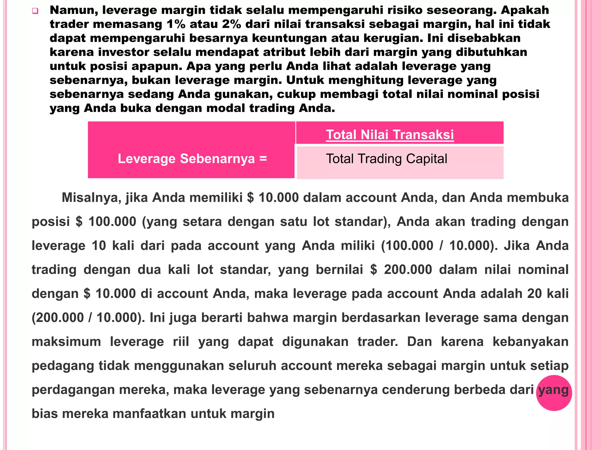  Namun, leverage margin tidak selalu mempengaruhi risiko seseorang. Apakah
trader memasang 1% atau 2% dari nilai transaksi sebagai margin, hal ini tidak
dapat mempengaruhi besarnya keuntungan atau kerugian. Ini disebabkan
karena investor selalu mendapat atribut lebih dari margin yang dibutuhkan
untuk posisi apapun. Apa yang perlu Anda lihat adalah leverage yang
sebenarnya, bukan leverage margin. Untuk menghitung leverage yang
sebenarnya sedang Anda gunakan, cukup membagi total nilai nominal posisi
yang Anda buka dengan modal trading Anda.
Leverage Sebenarnya =
Total Nilai Transaksi
Total Trading Capital
Misalnya, jika Anda memiliki $ 10.000 dalam account Anda, dan Anda membuka
posisi $ 100.000 (yang setara dengan satu lot standar), Anda akan trading dengan
leverage 10 kali dari pada account yang Anda miliki (100.000 / 10.000). Jika Anda
trading dengan dua kali lot standar, yang bernilai $ 200.000 dalam nilai nominal
dengan $ 10.000 di account Anda, maka leverage pada account Anda adalah 20 kali
(200.000 / 10.000). Ini juga berarti bahwa margin berdasarkan leverage sama dengan
maksimum leverage riil yang dapat digunakan trader. Dan karena kebanyakan
pedagang tidak menggunakan seluruh account mereka sebagai margin untuk setiap
perdagangan mereka, maka leverage yang sebenarnya cenderung berbeda dari yang
bias mereka manfaatkan untuk margin
 