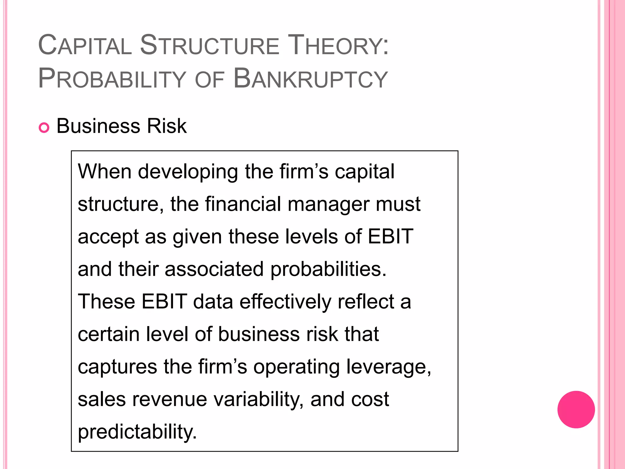 When developing the firm’s capital
structure, the financial manager must
accept as given these levels of EBIT
and their associated probabilities.
These EBIT data effectively reflect a
certain level of business risk that
captures the firm’s operating leverage,
sales revenue variability, and cost
predictability.
CAPITAL STRUCTURE THEORY:
PROBABILITY OF BANKRUPTCY
 Business Risk
43
 