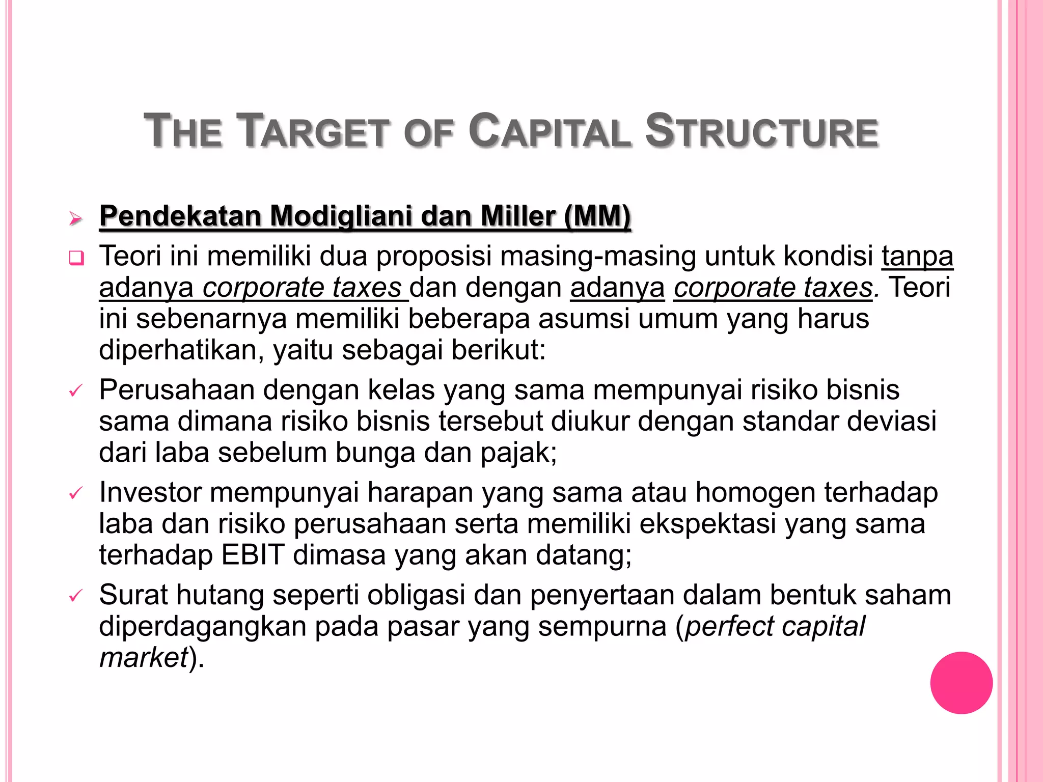 THE TARGET OF CAPITAL STRUCTURE
 Pendekatan Modigliani dan Miller (MM)
 Teori ini memiliki dua proposisi masing-masing untuk kondisi tanpa
adanya corporate taxes dan dengan adanya corporate taxes. Teori
ini sebenarnya memiliki beberapa asumsi umum yang harus
diperhatikan, yaitu sebagai berikut:
 Perusahaan dengan kelas yang sama mempunyai risiko bisnis
sama dimana risiko bisnis tersebut diukur dengan standar deviasi
dari laba sebelum bunga dan pajak;
 Investor mempunyai harapan yang sama atau homogen terhadap
laba dan risiko perusahaan serta memiliki ekspektasi yang sama
terhadap EBIT dimasa yang akan datang;
 Surat hutang seperti obligasi dan penyertaan dalam bentuk saham
diperdagangkan pada pasar yang sempurna (perfect capital
market).
 