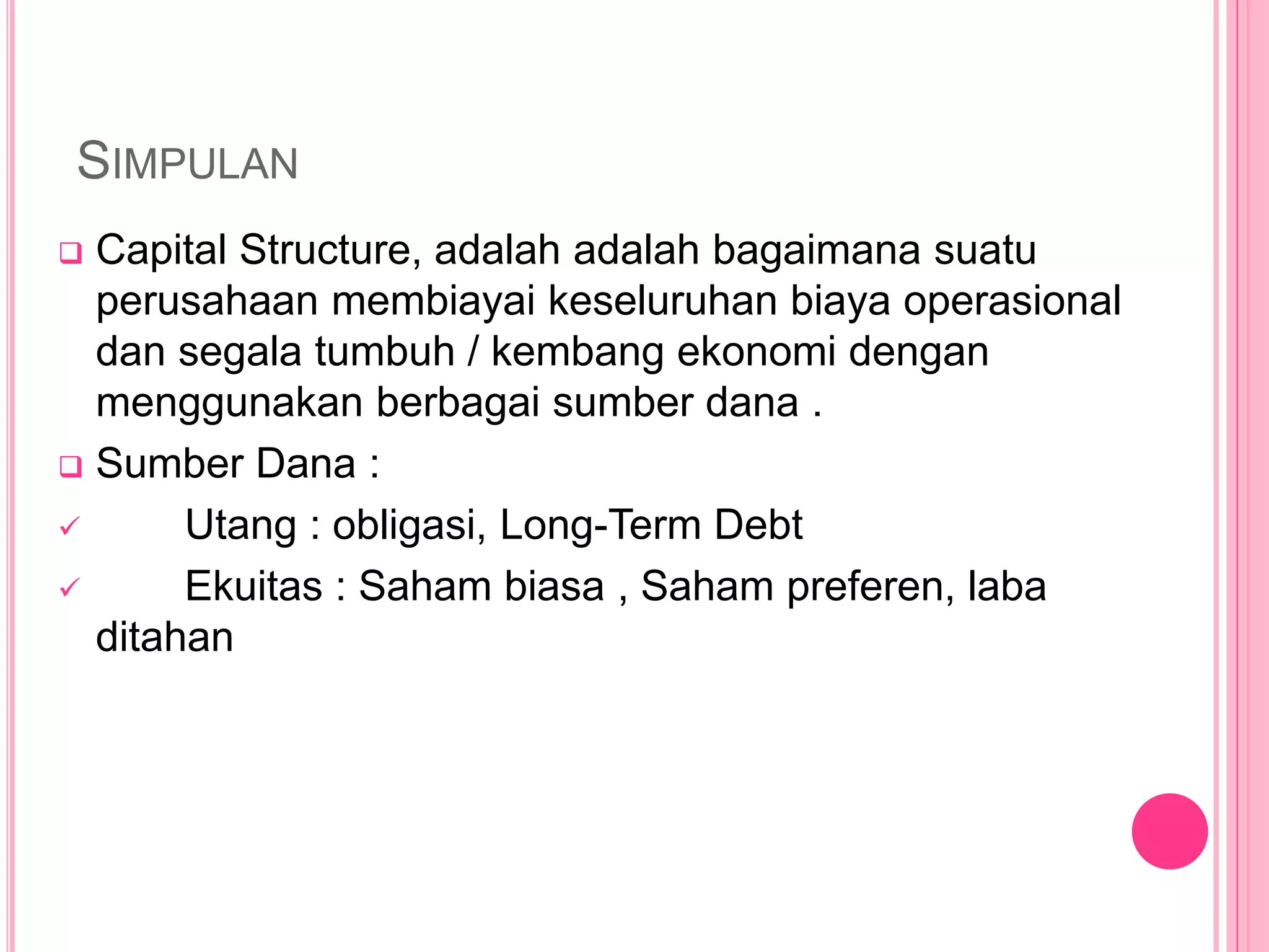 SIMPULAN
 Capital Structure, adalah adalah bagaimana suatu
perusahaan membiayai keseluruhan biaya operasional
dan segala tumbuh / kembang ekonomi dengan
menggunakan berbagai sumber dana .
 Sumber Dana :
 Utang : obligasi, Long-Term Debt
 Ekuitas : Saham biasa , Saham preferen, laba
ditahan
 