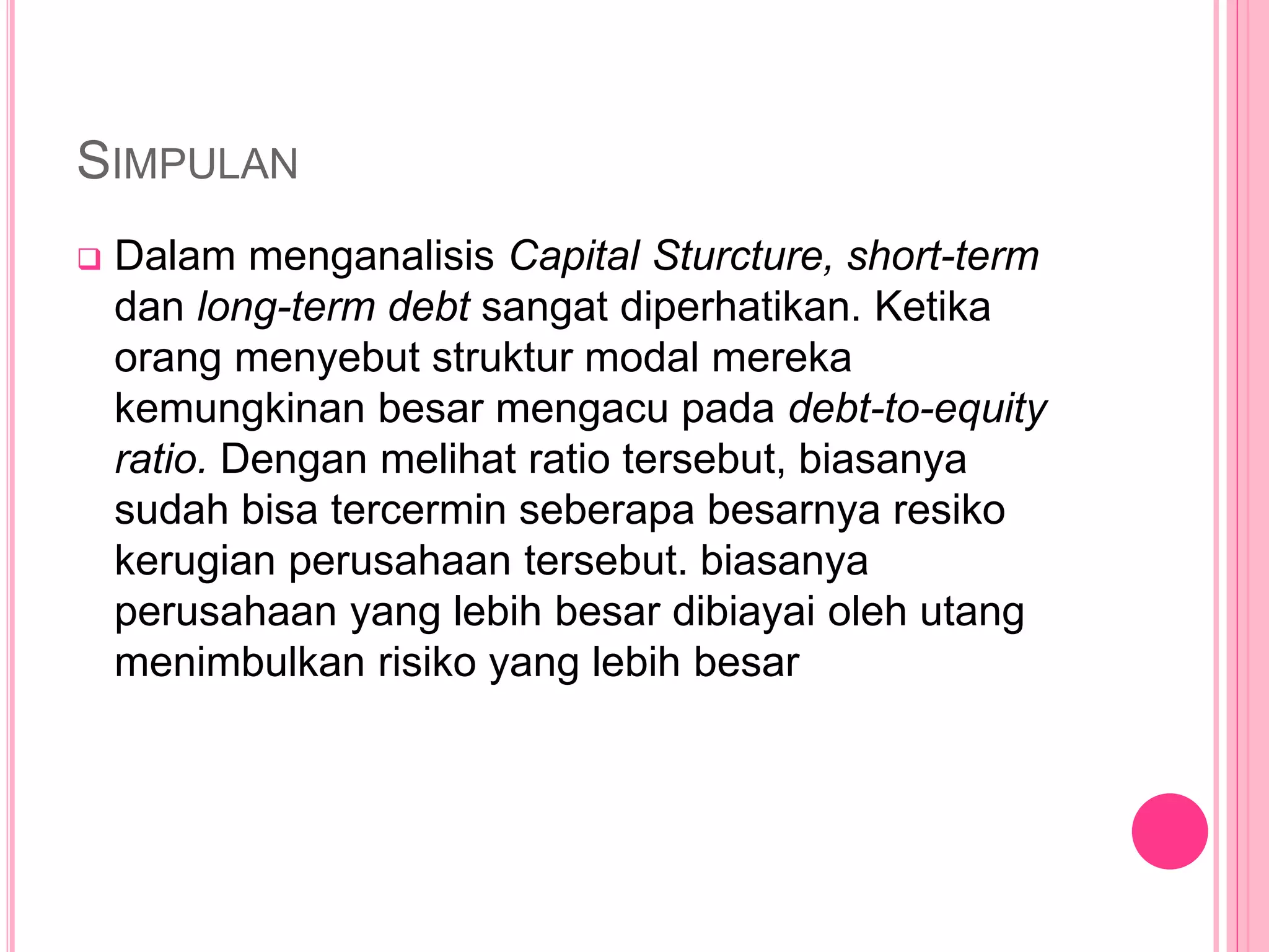 SIMPULAN
 Dalam menganalisis Capital Sturcture, short-term
dan long-term debt sangat diperhatikan. Ketika
orang menyebut struktur modal mereka
kemungkinan besar mengacu pada debt-to-equity
ratio. Dengan melihat ratio tersebut, biasanya
sudah bisa tercermin seberapa besarnya resiko
kerugian perusahaan tersebut. biasanya
perusahaan yang lebih besar dibiayai oleh utang
menimbulkan risiko yang lebih besar
 