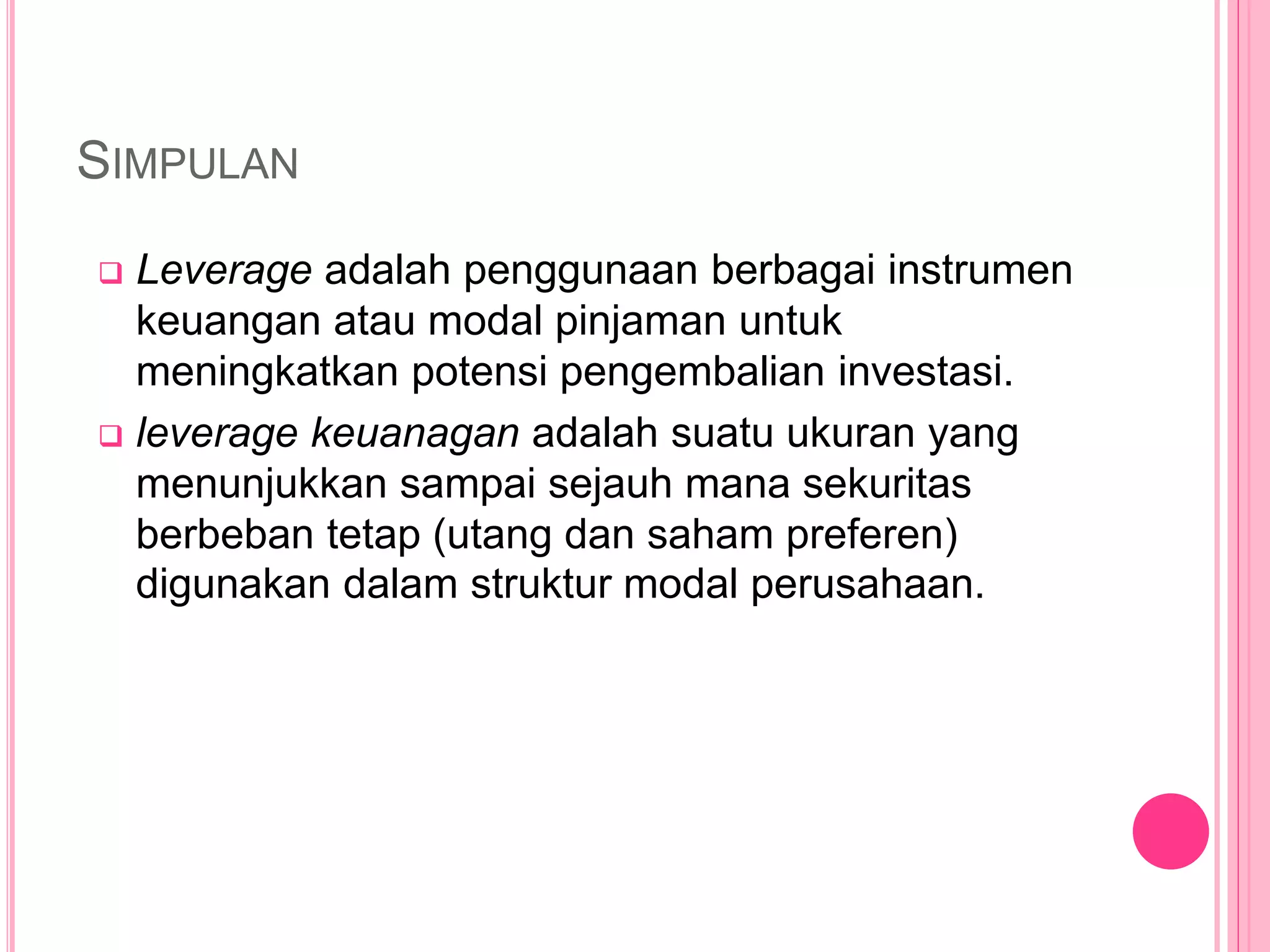 SIMPULAN
 Leverage adalah penggunaan berbagai instrumen
keuangan atau modal pinjaman untuk
meningkatkan potensi pengembalian investasi.
 leverage keuanagan adalah suatu ukuran yang
menunjukkan sampai sejauh mana sekuritas
berbeban tetap (utang dan saham preferen)
digunakan dalam struktur modal perusahaan.
 
