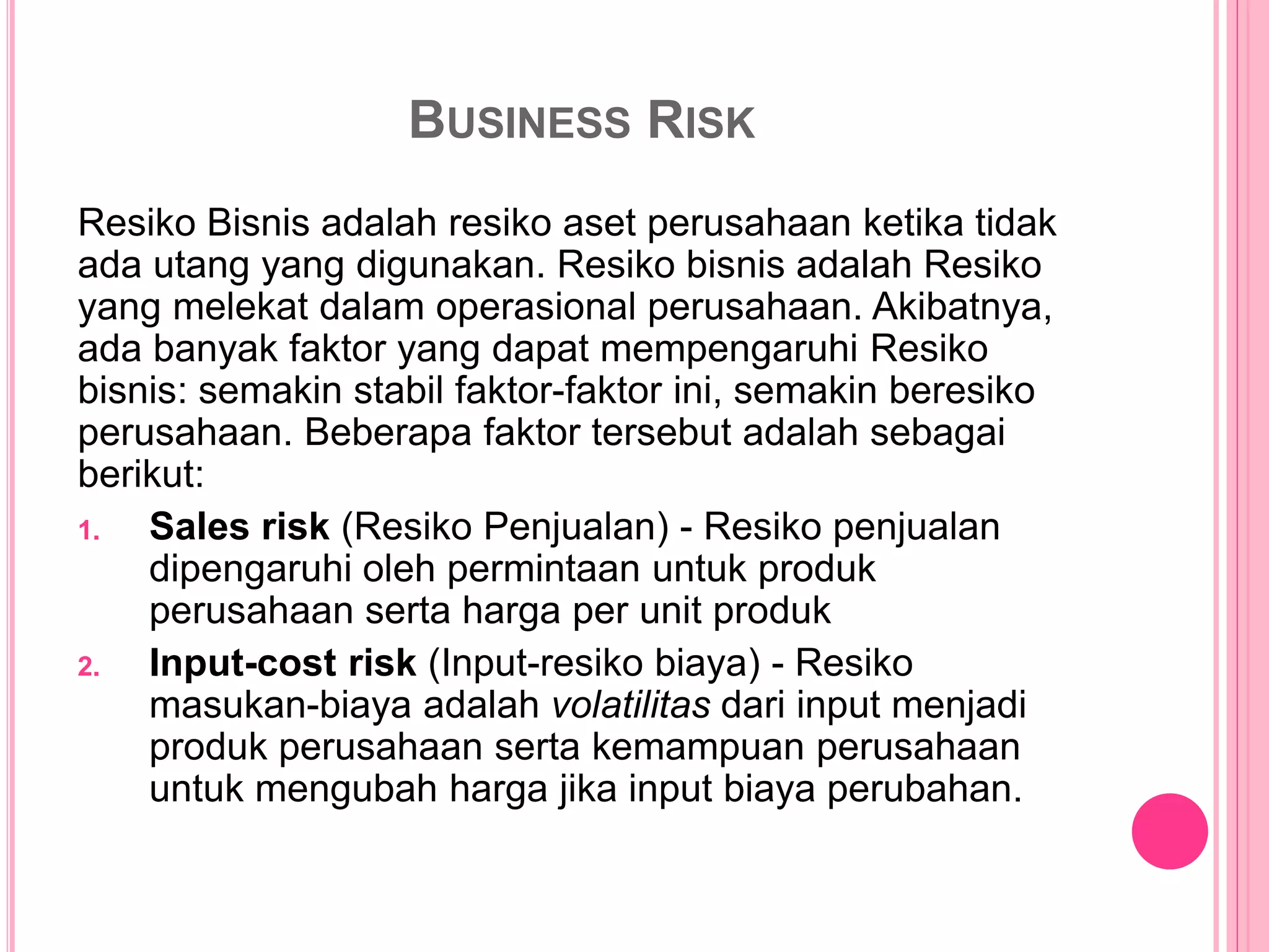 BUSINESS RISK
Resiko Bisnis adalah resiko aset perusahaan ketika tidak
ada utang yang digunakan. Resiko bisnis adalah Resiko
yang melekat dalam operasional perusahaan. Akibatnya,
ada banyak faktor yang dapat mempengaruhi Resiko
bisnis: semakin stabil faktor-faktor ini, semakin beresiko
perusahaan. Beberapa faktor tersebut adalah sebagai
berikut:
1. Sales risk (Resiko Penjualan) - Resiko penjualan
dipengaruhi oleh permintaan untuk produk
perusahaan serta harga per unit produk
2. Input-cost risk (Input-resiko biaya) - Resiko
masukan-biaya adalah volatilitas dari input menjadi
produk perusahaan serta kemampuan perusahaan
untuk mengubah harga jika input biaya perubahan.
 