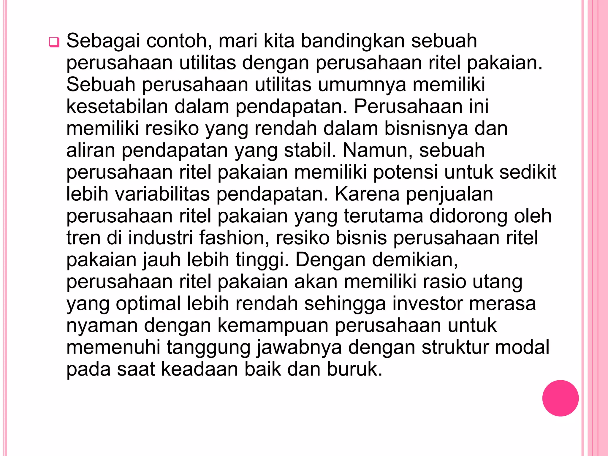  Sebagai contoh, mari kita bandingkan sebuah
perusahaan utilitas dengan perusahaan ritel pakaian.
Sebuah perusahaan utilitas umumnya memiliki
kesetabilan dalam pendapatan. Perusahaan ini
memiliki resiko yang rendah dalam bisnisnya dan
aliran pendapatan yang stabil. Namun, sebuah
perusahaan ritel pakaian memiliki potensi untuk sedikit
lebih variabilitas pendapatan. Karena penjualan
perusahaan ritel pakaian yang terutama didorong oleh
tren di industri fashion, resiko bisnis perusahaan ritel
pakaian jauh lebih tinggi. Dengan demikian,
perusahaan ritel pakaian akan memiliki rasio utang
yang optimal lebih rendah sehingga investor merasa
nyaman dengan kemampuan perusahaan untuk
memenuhi tanggung jawabnya dengan struktur modal
pada saat keadaan baik dan buruk.
 