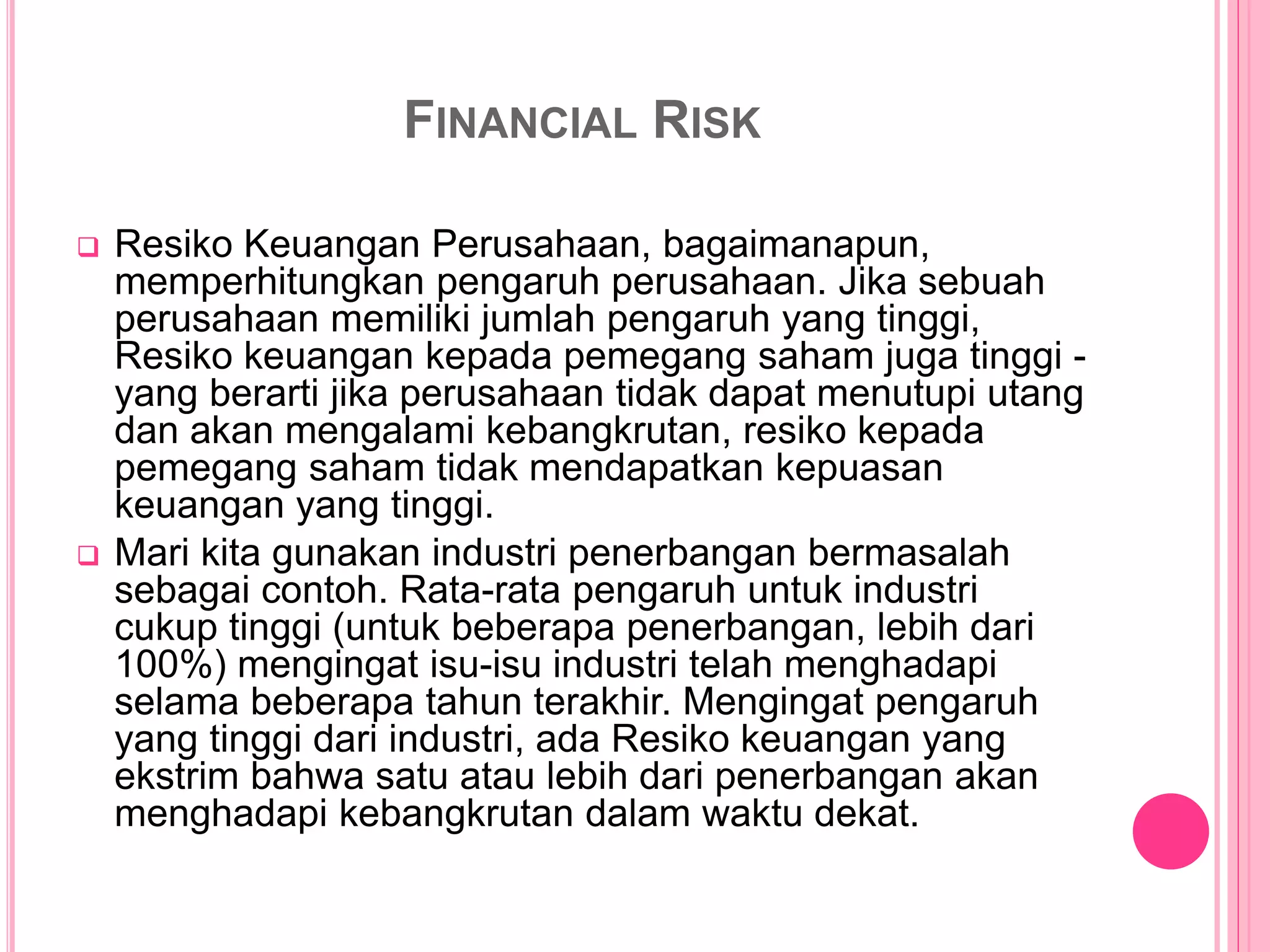 FINANCIAL RISK
 Resiko Keuangan Perusahaan, bagaimanapun,
memperhitungkan pengaruh perusahaan. Jika sebuah
perusahaan memiliki jumlah pengaruh yang tinggi,
Resiko keuangan kepada pemegang saham juga tinggi -
yang berarti jika perusahaan tidak dapat menutupi utang
dan akan mengalami kebangkrutan, resiko kepada
pemegang saham tidak mendapatkan kepuasan
keuangan yang tinggi.
 Mari kita gunakan industri penerbangan bermasalah
sebagai contoh. Rata-rata pengaruh untuk industri
cukup tinggi (untuk beberapa penerbangan, lebih dari
100%) mengingat isu-isu industri telah menghadapi
selama beberapa tahun terakhir. Mengingat pengaruh
yang tinggi dari industri, ada Resiko keuangan yang
ekstrim bahwa satu atau lebih dari penerbangan akan
menghadapi kebangkrutan dalam waktu dekat.
 
