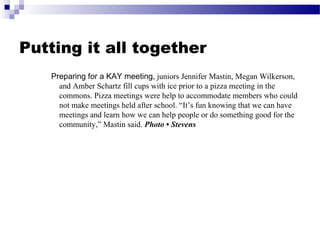 Putting it all together
Preparing for a KAY meeting, juniors Jennifer Mastin, Megan Wilkerson,
and Amber Schartz fill cups with ice prior to a pizza meeting in the
commons. Pizza meetings were help to accommodate members who could
not make meetings held after school. “It’s fun knowing that we can have
meetings and learn how we can help people or do something good for the
community,” Mastin said. Photo • Stevens
 