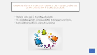 CARACTERÍSTICA 2:GIRA ENTORNO A LAS TECNOLOGÍAS DE
LA INFORMACIÓN Y COMUNICACIÓN.
❖ Elemento básico para su desarrollo y potenciación.
❖ Su velocidad de aparición, como causa de falta de tiempo para una reflexión.
❖ Incorporación del esnobismo, para resolver problemas
 
