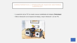CARACTERÍSTICA 3: APARICIÓN DE NUEVOS SECTORES
LABORALES.
❖ La aparición de los TIC ha creado nuevas modalidades de trabajos (Teletrabajo)
❖ Menor interacción con el espacio de trabajo y mayor interacción con las TIC.
 