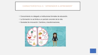 CARACTERÍSTICA 5: “APRENDER A APRENDER”
❖ Conocimiento no relegado a instituciones formales de educación.
❖ La formación no se limita a un período concreto de la vida.
❖ Sociedad de innovación: Cambios y transformaciones.
 