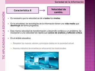  Es necesario que la velocidad se dé a todos los niveles.
 En la actualidad, las tecnologías de la información tienen una vida media que
disminuye de forma progresiva.
 Esta misma velocidad de transformación y desarrollo conlleva a un problema: Se
incorporan a una velocidad tan rápida que carece de análisis y reflexión crítica.
 En el ámbito educativo:
 Respetar los nuevos valores y principios dados en la sociedad actual.
 Nuevos métodos de enseñanza rehaciendo los tradicionales.
Sociedad de la Información
Característica 8 Velocidad de
cambio.
 