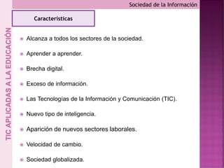  Alcanza a todos los sectores de la sociedad.
 Aprender a aprender.
 Brecha digital.
 Exceso de información.
 Las Tecnologías de la Información y Comunicación (TIC).
 Nuevo tipo de inteligencia.
 Aparición de nuevos sectores laborales.
 Velocidad de cambio.
 Sociedad globalizada.
Sociedad de la Información
Características
 