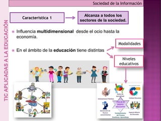  Influencia multidimensional desde el ocio hasta la
economía.
 En el ámbito de la educación tiene distintas
Sociedad de la Información
Característica 1
Alcanza a todos los
sectores de la sociedad.
Modalidades
Niveles
educativos
 