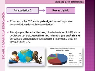  El acceso a las TIC es muy desigual entre los países
desarrollados y los subdesarrollados.
 Por ejemplo, Estados Unidos, alrededor de un 91,4% de la
población tiene acceso a internet, mientras que en África, el
porcentaje de población con acceso a internet se sitúa en
torno a un 28,3%.
Sociedad de la Información
Característica 3 Brecha digital.
 