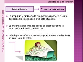  La amplitud y rapidez a la que podemos poner a nuestra
disposición la información crea esta situación.
 Es importante tener la capacidad de distinguir entre la
información útil de la que no lo es.
 Habrá que enseñar a las nuevas generaciones a saber tener
un buen uso de estas.
Sociedad de la Información
Característica 4 Exceso de información.
 