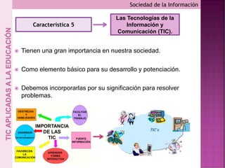  Tienen una gran importancia en nuestra sociedad.
 Como elemento básico para su desarrollo y potenciación.
 Debemos incorporarlas por su significación para resolver
problemas.
Sociedad de la Información
Característica 5
Las Tecnologías de la
Información y
Comunicación (TIC).
 
