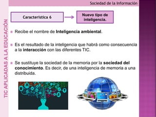  Recibe el nombre de Inteligencia ambiental.
 Es el resultado de la inteligencia que habrá como consecuencia
a la interacción con las diferentes TIC.
 Se sustituye la sociedad de la memoria por la sociedad del
conocimiento. Es decir, de una inteligencia de memoria a una
distribuida.
Sociedad de la Información
Característica 6
Nuevo tipo de
inteligencia.
 