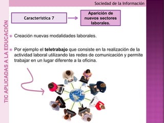  Creación nuevas modalidades laborales.
 Por ejemplo el teletrabajo que consiste en la realización de la
actividad laboral utilizando las redes de comunicación y permite
trabajar en un lugar diferente a la oficina.
Sociedad de la Información
Característica 7
Aparición de
nuevos sectores
laborales.
 