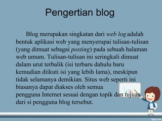 Pengertian blog
Blog merupakan singkatan dari web log adalah
bentuk aplikasi web yang menyerupai tulisan-tulisan
(yang dimuat sebagai posting) pada sebuah halaman
web umum. Tulisan-tulisan ini seringkali dimuat
dalam urut terbalik (isi terbaru dahulu baru
kemudian diikuti isi yang lebih lama), meskipun
tidak selamanya demikian. Situs web seperti ini
biasanya dapat diakses oleh semua
pengguna Internet sesuai dengan topik dan tujuan
dari si pengguna blog tersebut.
 