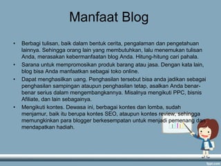 Manfaat Blog
• Berbagi tulisan, baik dalam bentuk cerita, pengalaman dan pengetahuan
lainnya. Sehingga orang lain yang membutuhkan, lalu menemukan tulisan
Anda, merasakan kebermanfaatan blog Anda. Hitung-hitung cari pahala.
• Sarana untuk mempromosikan produk barang atau jasa. Dengan kata lain,
blog bisa Anda manfaatkan sebagai toko online.
• Dapat menghasilkan uang. Penghasilan tersebut bisa anda jadikan sebagai
penghasilan sampingan ataupun penghasilan tetap, asalkan Anda benar-
benar serius dalam mengembangkannya. Misalnya mengikuti PPC, bisnis
Afiliate, dan lain sebagainya.
• Mengikuti kontes. Dewasa ini, berbagai kontes dan lomba, sudah
menjamur, baik itu berupa kontes SEO, ataupun kontes review, sehingga
memungkinkan para blogger berkesempatan untuk menjadi pemenang dan
mendapatkan hadiah.
 