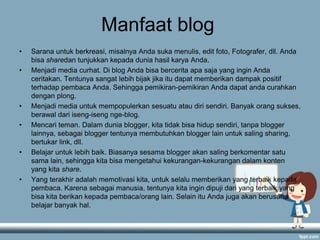 Manfaat blog
• Sarana untuk berkreasi, misalnya Anda suka menulis, edit foto, Fotografer, dll. Anda
bisa sharedan tunjukkan kepada dunia hasil karya Anda.
• Menjadi media curhat. Di blog Anda bisa bercerita apa saja yang ingin Anda
ceritakan. Tentunya sangat lebih bijak jika itu dapat memberikan dampak positif
terhadap pembaca Anda. Sehingga pemikiran-pemikiran Anda dapat anda curahkan
dengan plong.
• Menjadi media untuk mempopulerkan sesuatu atau diri sendiri. Banyak orang sukses,
berawal dari iseng-iseng nge-blog.
• Mencari teman. Dalam dunia blogger, kita tidak bisa hidup sendiri, tanpa blogger
lainnya, sebagai blogger tentunya membutuhkan blogger lain untuk saling sharing,
bertukar link, dll.
• Belajar untuk lebih baik. Biasanya sesama blogger akan saling berkomentar satu
sama lain, sehingga kita bisa mengetahui kekurangan-kekurangan dalam konten
yang kita share.
• Yang terakhir adalah memotivasi kita, untuk selalu memberikan yang terbaik kepada
pembaca. Karena sebagai manusia, tentunya kita ingin dipuji dari yang terbaik yang
bisa kita berikan kepada pembaca/orang lain. Selain itu Anda juga akan berusaha
belajar banyak hal.
 