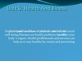 Unit 6: Health And Illness


Haga clichealth is a state of estilo de subtítuloand social
   Your para modificar el physical , mental del
well-being.Illnesses are health problems hat affect your
                                              patrón
  body`s organs. Health proffesionals and services can
       help us to stay healthy by tretain and preventing
 