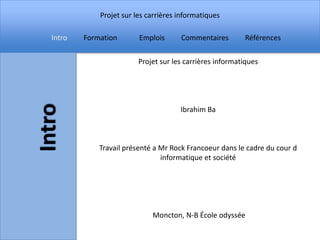 Projet sur les carrières informatiques

Intro   Formation       Emplois      Commentaires        Références

                        Projet sur les carrières informatiques




                                     Ibrahim Ba



            Travail présenté a Mr Rock Francoeur dans le cadre du cour d
                               informatique et société




                            Moncton, N-B École odyssée
 