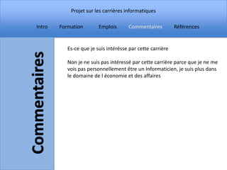 Projet sur les carrières informatiques

Intro   Formation        Emplois      Commentaires          Références


           Es-ce que je suis intérésse par cette carrière

           Non je ne suis pas intéressé par cette carrière parce que je ne me
           vois pas personnellement être un Informaticien, je suis plus dans
           le domaine de l économie et des affaires
 