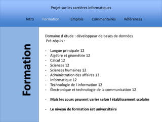 Projet sur les carrières informatiques

Intro   Formation        Emplois      Commentaires      Références



         Domaine d étude : développeur de bases de données
         Pré-réquis :

         -   Langue principale 12
         -   Algèbre et géométrie 12
         -   Calcul 12
         -   Sciences 12
         -   Sciences humaines 12
         -   Administration des affaires 12
         -   Informatique 12
         -   Technologie de l information 12
         -   Électronique et technologie de la communication 12

         - Mais les cours peuvent varier selon l établissement scolaire

         - Le niveau de formation est universitaire
 