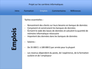 Projet sur les carrières informatiques

Intro   Formation        Emplois     Commentaires       Références


        Taches essentielles :

        - Rencontrent des clients sur leurs besoins en banque de données
        - Conçoivent et construisent les banques de données
        - Écrivent le code des bases de données et calculent la quantité de
          mémoire informatique nécessaire
        - Importent des données dans les banques de données

        - Salaires :

        - De 35 000 $ à 100 000 $ par année pour la plupart

        - Les revenus dépendent du poste, de l expérience, de la formation
          scolaire et de l employeur
 