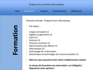 Projet sur les carrières informatiques

Intro   Formation         Emplois     Commentaires     Références



         Domaine d étude : Programmeur informatique

         - Pré-réquis :

         -   Langue principale 12
         -   Algèbre et géométrie 12
         -   Calcul 12
         -   Sciences 12
         -   Sciences humaines 12
         -   Administration des affaires 12
         -   Informatique 12
         -   Technologie de l information
         -   Électronique et technologie de la communication 12

         - Mais les cours peuvent varier selon l établissement scolaire

         - Le niveau de formation est universitaire ou Collégiale (
           Dépend de votre opinion )
 