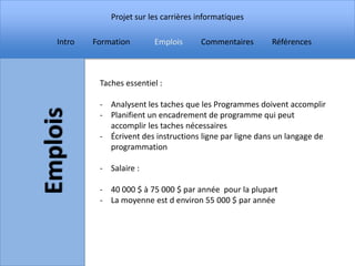 Projet sur les carrières informatiques

Intro   Formation       Emplois      Commentaires       Références



         Taches essentiel :

         - Analysent les taches que les Programmes doivent accomplir
         - Planifient un encadrement de programme qui peut
           accomplir les taches nécessaires
         - Écrivent des instructions ligne par ligne dans un langage de
           programmation

         - Salaire :

         - 40 000 $ à 75 000 $ par année pour la plupart
         - La moyenne est d environ 55 000 $ par année
 