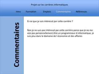 Projet sur les carrières informatiques

Intro   Formation        Emplois       Commentaires         Références


         Es-ce que je suis intéressé par cette carrière ?


         Non je ne suis pas intéressé par cette carrière parce que je ne me
         vois pas personnellement être un programmeur d informatique, je
         suis plus dans le domaine de l économie et des affaires
 