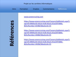Projet sur les carrières informatiques

Intro   Formation       Emplois      Commentaires    Références



            www.careercruising.com

            https://www.careercruising.com/Careers/JobDetails.aspx?L
            oginID=0069ac02-661d-41d6-82ad-253a35f7d84c-
            &OccNumber=654&CSBackLink=CS

            https://www.careercruising.com/Careers/JobDetails.aspx?L
            oginID=0069ac02-661d-41d6-82ad-253a35f7d84c-
            &OccNumber=444&CSBackLink=CS

            https://www.careercruising.com/Careers/JobDetails.aspx?L
            oginID=0069ac02-661d-41d6-82ad-253a35f7d84c-
            &OccNumber=442&CSBackLink=CS
 