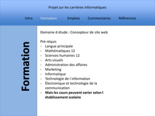 Projet sur les carrières informatiques

Intro   Formation        Emplois      Commentaires    Références


        Domaine d étude : Concepteur de site web

        Pré-réquis
        - Langue principale
        - Mathématiques 12
        - Sciences humaines 12
        - Arts visuels
        - Administration des affaires
        - Marketing
        - Informatique
        - Technologie de l information
        - Électronique et technologie de la
           communication
        - Mais les cours peuvent varier selon l
           établissement scolaire
 