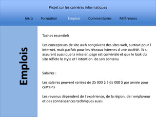 Projet sur les carrières informatiques

Intro   Formation       Emplois      Commentaires        Références



        Taches essentiels

        Les concepteurs de site web conçoivent des sites web, surtout pour l
        internet, mais parfois pour les réseaux internes d une société. Ils s
        assurent aussi que la mise en page est conviviale et que le look du
        site reflète le style et l intention de son contenu


        Salaires :

        Les salaires peuvent variées de 25 000 $ à 65 000 $ par année pour
        certains

        Les revenus dépendent de l expérience, de la région, de l employeur
        et des connaissances techniques aussi
 