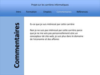 Projet sur les carrières informatiques

Intro   Formation       Emplois       Commentaires          Références



           Es-ce que je suis intéressé par cette carrière

           Non je ne suis pas intéressé par cette carrière parce
           que je ne me vois pas personnellement etre un
           concepteur de site web, je suis plus dans le domaine
           de l économie et des affaires
 