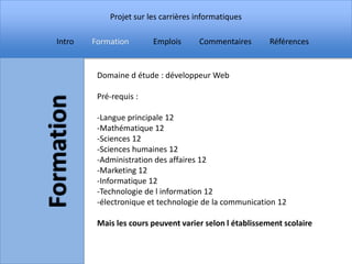 Projet sur les carrières informatiques

Intro   Formation       Emplois      Commentaires        Références


         Domaine d étude : développeur Web

         Pré-requis :

         -Langue principale 12
         -Mathématique 12
         -Sciences 12
         -Sciences humaines 12
         -Administration des affaires 12
         -Marketing 12
         -Informatique 12
         -Technologie de l information 12
         -électronique et technologie de la communication 12

         Mais les cours peuvent varier selon l établissement scolaire
 