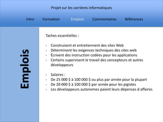 Projet sur les carrières informatiques

Intro   Formation        Emplois      Commentaires        Références



         Taches essentielles :

         -   Construisent et entretiennent des sites Web
         -   Déterminent les exigences techniques des sites web
         -   Écrivent des instruction codées pour les applications
         -   Certains supervisent le travail des concepteurs et autres
             développeurs

         -   Salaires :
         -   De 25 000 $ à 100 000 $ ou plus par année pour la plupart
         -   De 20 000 $ à 100 000 $ par année pour les pigistes
         -   Les développeurs autonomes paient leurs dépenses d affaires
 