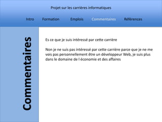 Projet sur les carrières informatiques

Intro   Formation        Emplois      Commentaires        Références




         Es ce que je suis intéressé par cette carrière

         Non je ne suis pas intéressé par cette carrière parce que je ne me
         vois pas personnellement être un développeur Web, je suis plus
         dans le domaine de l économie et des affaires
 