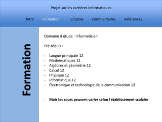 Projet sur les carrières informatiques

Intro   Formation       Emplois      Commentaires      Références



        Domaine d étude : Informaticien

        Pré-réquis :

        -   Langue principale 12
        -   Mathématiques 12
        -   Algèbres et géométrie 12
        -   Calcul 12
        -   Physique 12
        -   Informatique 12
        -   Électronique et technologie de la communication 12


        - Mais les cours peuvent varier selon l établissement scolaire
 