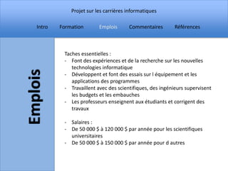 Projet sur les carrières informatiques

Intro   Formation       Emplois      Commentaires        Références



         Taches essentielles :
         - Font des expériences et de la recherche sur les nouvelles
            technologies informatique
         - Développent et font des essais sur l équipement et les
            applications des programmes
         - Travaillent avec des scientifiques, des ingénieurs supervisent
            les budgets et les embauches
         - Les professeurs enseignent aux étudiants et corrigent des
            travaux

         - Salaires :
         - De 50 000 $ à 120 000 $ par année pour les scientifiques
           universitaires
         - De 50 000 $ à 150 000 $ par année pour d autres
 